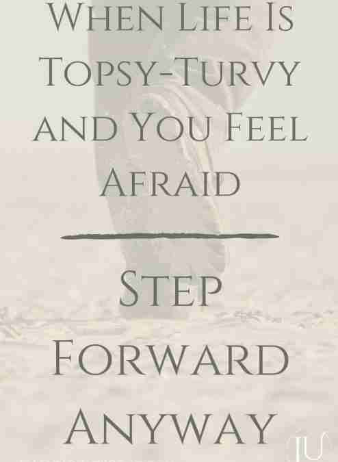 When Life is Topsy Turvy and You Feel Afraid, Step Forward Anyway